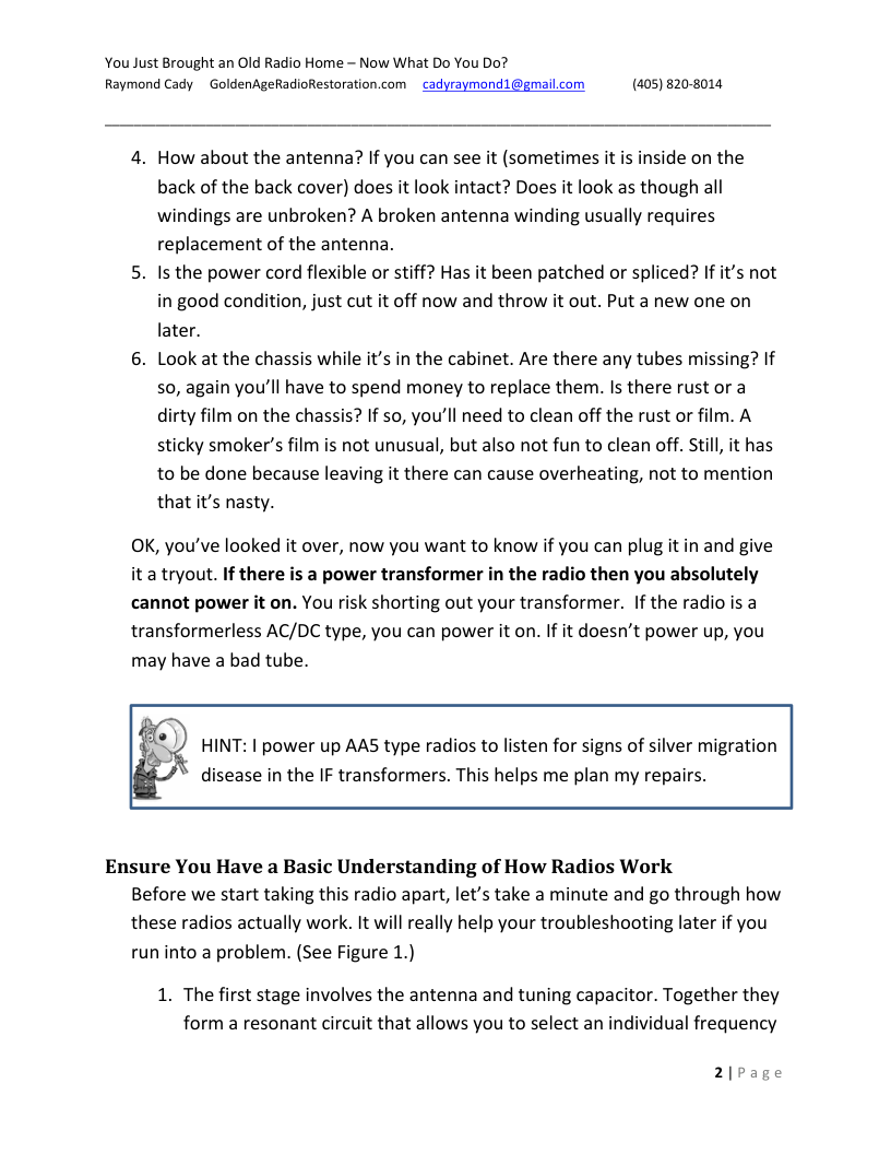 You Just Brought an Old Radio Home - Now What Do You Do? Raymond Cady ~ GoldenAgeRadioRestoration.com  cadyraymond1@gmail.com (405) 820-8014,  4. How about the antenna? If you can see it (sometimes it is inside on the back of the back cover) does it look intact? Does it look as though all windings are unbroken? A broken antenna winding usually requires replacement of the antenna.  5. Is the power cord flexible or stiff? Has it been patched or spliced? If it’s not in good condition, just cut it off now and throw it out. Put a new one on later.  6. Look at the chassis while it’s in the cabinet. Are there any tubes missing? If 50, again you’ll have to spend money to replace them. Is there rust or a dirty film on the chassis? If so, you’ll need to clean off the rust or film. A sticky smoker’s film is not unusual, but also not fun to clean off. Still, it has to be done because leaving it there can cause overheating, not to mention that it’s nasty.  OK, you’ve looked it over, now you want to know if you can plug itin and give it a tryout. If there is a power transformer in the radio then you absolutely cannot power it on. You risk shorting out your transformer. If the radio is a transformerless AC/DC type, you can power it on. If it doesn’t power up, you may have a bad tube.  HINT: 1 power up AAS type radios to listen for signs of silver migration disease in the IF transformers. This helps me plan my repairs.  Ensure You Have a Basic Understanding of How Radios Work Before we start taking this radio apart, let’s take a minute and go through how these radios actually work. It will really help your troubleshooting later if you run into a problem. (See Figure 1.)  1. The first stage involves the antenna and tuning capacitor. Together they form a resonant circuit that allows you to select an individual frequency  2)Page 